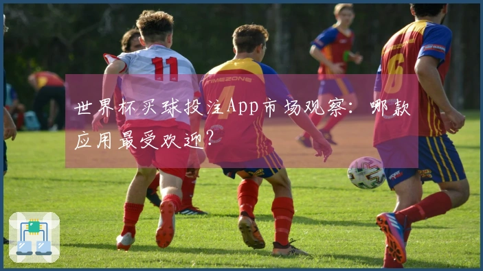 世界杯买球投注App市场观察：哪款应用最受欢迎？